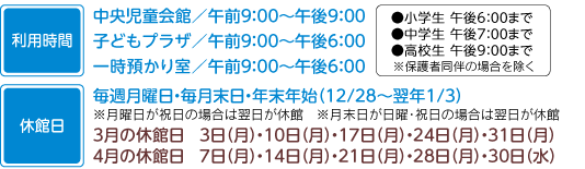 利用時間　中央児童会館午前9：00から午後9：00まで子どもプラザ午前9：00から午後6：00まで一時預かり午前9：00から午後6：00まで小学生午後6：00まで中学生午後7：00まで高校生午後9：00まで※保護者同伴の場合を除く休館日　毎週月曜日・毎月末日・年末年始（12月28日から翌年1月3日まで）※月曜日が祝日の場合は翌平日が休館込め月末日が日曜・祝日の場合は翌平日が休館