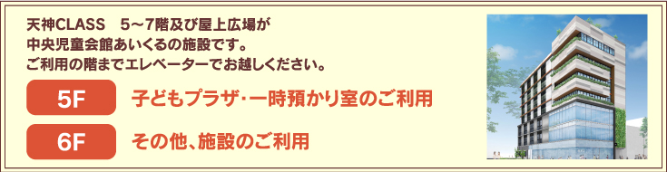 西鉄天神CLASSビル5〜7階及び屋上広場が中央児童会館あいくるの施設です。ご利用の階までエレベーターでお越しください。