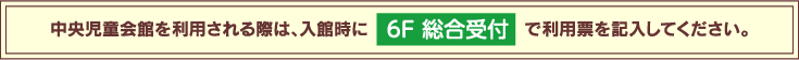 中央児童会館を利用される際は、入館時に6F 総合受付で利用票を記入してください。