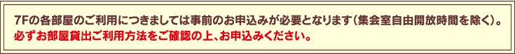 7Fの各部屋のご利用につきましては事前のお申込みが必要となります（集会室自由開放時間を除く）。必ずお部屋貸出ご利用方法をご確認の上、お申込みください。