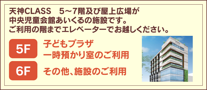 西鉄天神CLASSビル5〜7階及び屋上広場が中央児童会館あいくるの施設です。ご利用の階までエレベーターでお越しください。