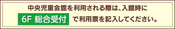 中央児童会館を利用される際は、入館時に6F 総合受付で利用票を記入してください。