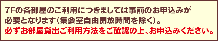 7Fの各部屋のご利用につきましては事前のお申込みが必要となります（集会室自由開放時間を除く）。必ずお部屋貸出ご利用方法をご確認の上、お申込みください。